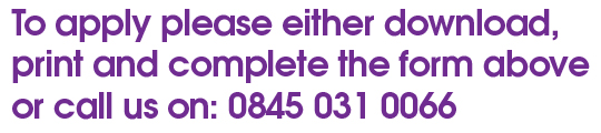To apply please either download, print and complete the form above or call us on 0845 031 0066